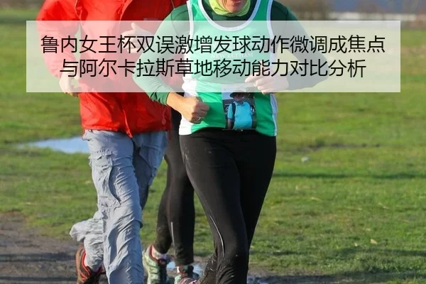鲁内女王杯双误激增发球动作微调成焦点 与阿尔卡拉斯草地移动能力对比分析
